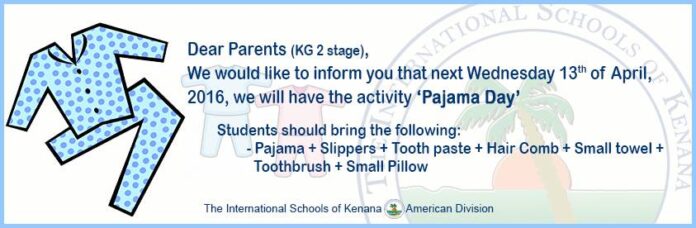 Dear Parents (KG 2 stage), We would like to inform you that next Wednesday 13th of April, 2016, we will have the activity ‘Pajama Day’ Students should bring the following: - Pajama + Slippers + Tooth paste + Hair Comb + Small towel + Toothbrush + Small Pillow